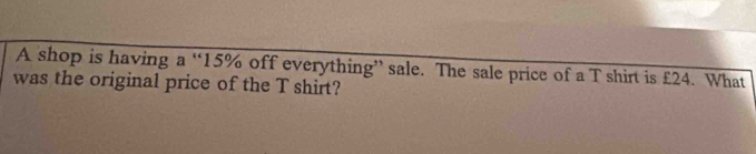 A shop is having a “ 15% off everything” sale. The sale price of a T shirt is £24. What 
was the original price of the T shirt?