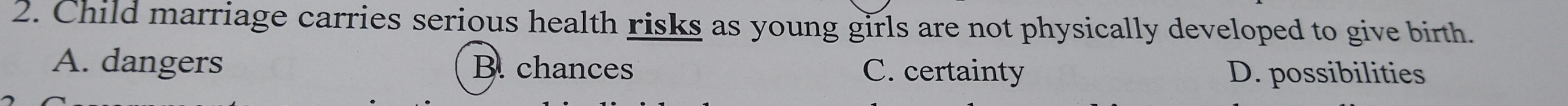 Child marriage carries serious health risks as young girls are not physically developed to give birth.
A. dangers B. chances C. certainty D. possibilities