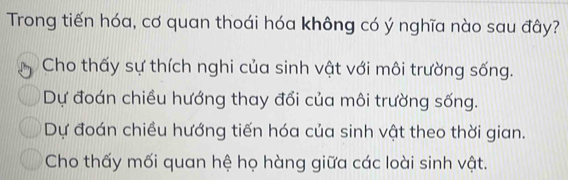 Trong tiến hóa, cơ quan thoái hóa không có ý nghĩa nào sau đây?
Cho thấy sự thích nghi của sinh vật với môi trường sống.
Dự đoán chiều hướng thay đổi của môi trường sống.
Dự đoán chiều hướng tiến hóa của sinh vật theo thời gian.
Cho thấy mối quan hệ họ hàng giữa các loài sinh vật.