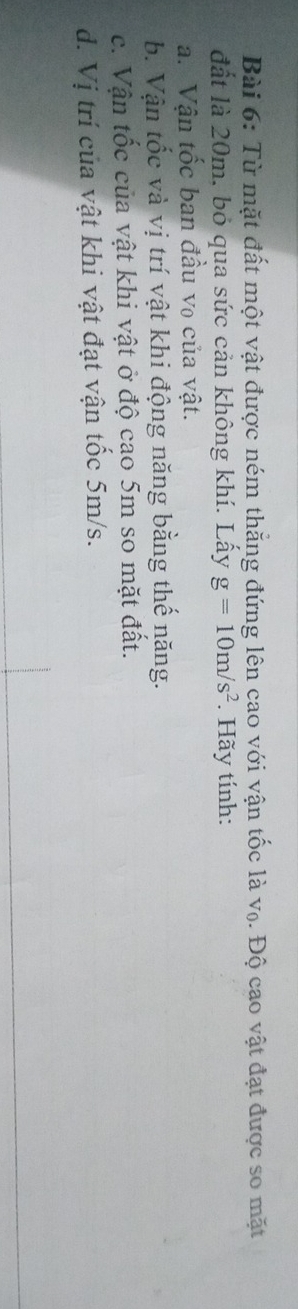 Từ mặt đất một vật được ném thẳng đứng lên cao với vận tốc là v₀. Độ cao vật đạt được so mặt 
đất là 20m, bỏ qua sức cản không khí. Lấy g=10m/s^2. Hãy tính: 
a. Vận tốc ban đầu vo của vật. 
b. Vận tốc và vị trí vật khi động năng bằng thế năng. 
c. Vận tốc của vật khi vật ở độ cao 5m so mặt đất. 
d. Vị trí của vật khi vật đạt vận tốc 5m/s.