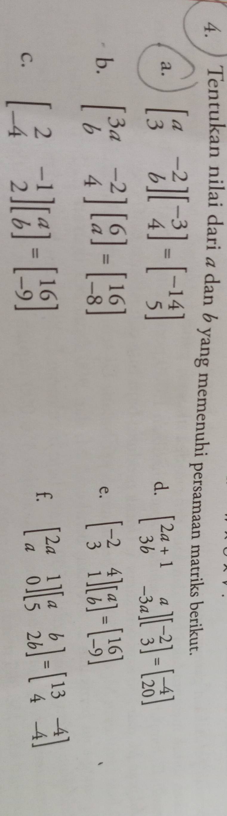 ) Tentukan nilai dari a dan 6 yang memenuhi persamaan matriks berikut. 
a. beginbmatrix a&-2 3&bendbmatrix beginbmatrix -3 4endbmatrix =beginbmatrix -14 5endbmatrix
d. beginbmatrix 2a+1&a 3b&-3aendbmatrix beginbmatrix -2 3endbmatrix =beginbmatrix -4 20endbmatrix
b. beginbmatrix 3a&-2 b&4endbmatrix beginbmatrix 6 aendbmatrix =beginbmatrix 16 -8endbmatrix e. beginbmatrix -2&4 3&1endbmatrix beginbmatrix a bendbmatrix =beginbmatrix 16 -9endbmatrix
C. beginbmatrix 2&-1 -4&2endbmatrix beginbmatrix a bendbmatrix =beginbmatrix 16 -9endbmatrix
f. beginbmatrix 2a&1 a&0endbmatrix beginbmatrix a&b 5&2bendbmatrix =beginbmatrix 13&-4 4&-4endbmatrix