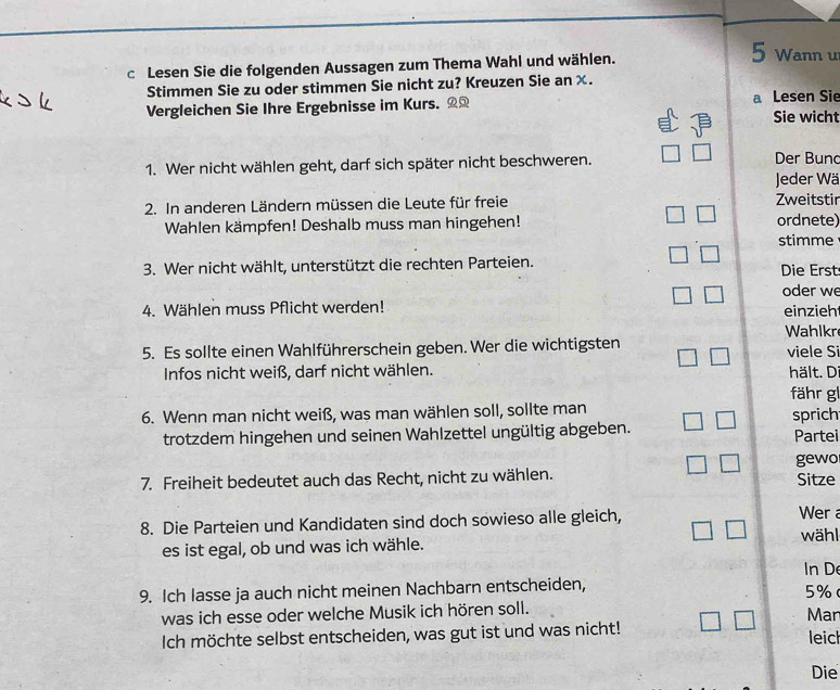 Lesen Sie die folgenden Aussagen zum Thema Wahl und wählen. 5 Wann u 
Stimmen Sie zu oder stimmen Sie nicht zu? Kreuzen Sie an χ. 
Vergleichen Sie Ihre Ergebnisse im Kurs. _ a Lesen Sie 
Sie wicht 
1. Wer nicht wählen geht, darf sich später nicht beschweren. Der Bun 
Jeder Wä 
2. In anderen Ländern müssen die Leute für freie Zweitstir 
Wahlen kämpfen! Deshalb muss man hingehen! ordnete) 
stimme 
3. Wer nicht wählt, unterstützt die rechten Parteien. Die Erst 
oder we 
4. Wählen muss Pflicht werden! einzieh 
Wahlkr 
5. Es sollte einen Wahlführerschein geben. Wer die wichtigsten viele Si 
Infos nicht weiß, darf nicht wählen. hält. D 
fähr gl 
6. Wenn man nicht weiß, was man wählen soll, sollte man sprich 
trotzdem hingehen und seinen Wahlzettel ungültig abgeben. Partei 
7. Freiheit bedeutet auch das Recht, nicht zu wählen. gewo Sitze 
8. Die Parteien und Kandidaten sind doch sowieso alle gleich, Wer 
wähl 
es ist egal, ob und was ich wähle. 
In D 
9. Ich lasse ja auch nicht meinen Nachbarn entscheiden,
5%
was ich esse oder welche Musik ich hören soll. Man 
Ich möchte selbst entscheiden, was gut ist und was nicht! leic 
Die