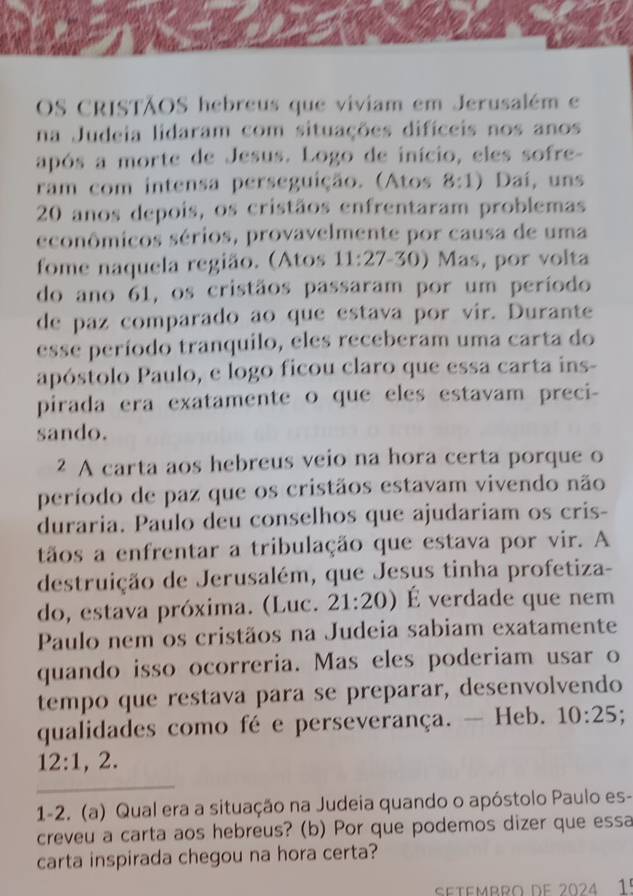 OS CRISTÃOS hebreus que viviam em Jerusalém e 
na Judeia lidaram com situações difíceis nos anos 
após a morte de Jesus. Logo de início, eles sofre- 
ram com intensa perseguição. (Atos 8:1) Dai, uns
20 anos depois, os cristãos enfrentaram problemas 
econômicos sérios, provavelmente por causa de uma 
fome naquela região. (Atos 11:27-3 0) Mas, por volta 
do ano 61, os cristãos passaram por um período 
de paz comparado ao que estava por vir. Durante 
esse período tranquilo, eles receberam uma carta do 
apóstolo Paulo, e logo ficou claro que essa carta ins- 
pirada era exatamente o que eles estavam preci- 
sando. 
2 A carta aos hebreus veio na hora certa porque o 
período de paz que os cristãos estavam vivendo não 
duraria. Paulo deu conselhos que ajudariam os cris- 
tãos a enfrentar a tribulação que estava por vir. A 
destruição de Jerusalém, que Jesus tinha profetiza- 
do, estava próxima. (Luc. 21:20) É verdade que nem 
Paulo nem os cristãos na Judeia sabiam exatamente 
quando isso ocorreria. Mas eles poderiam usar o 
tempo que restava para se preparar, desenvolvendo 
qualidades como fé e perseverança. — Heb. 10:25 :
12:1,2. 
_ 
1-2. (a) Qual era a situação na Judeia quando o apóstolo Paulo es- 
creveu a carta aos hebreus? (b) Por que podemos dizer que essa 
carta inspirada chegou na hora certa? 
Setembro de 2024 1º