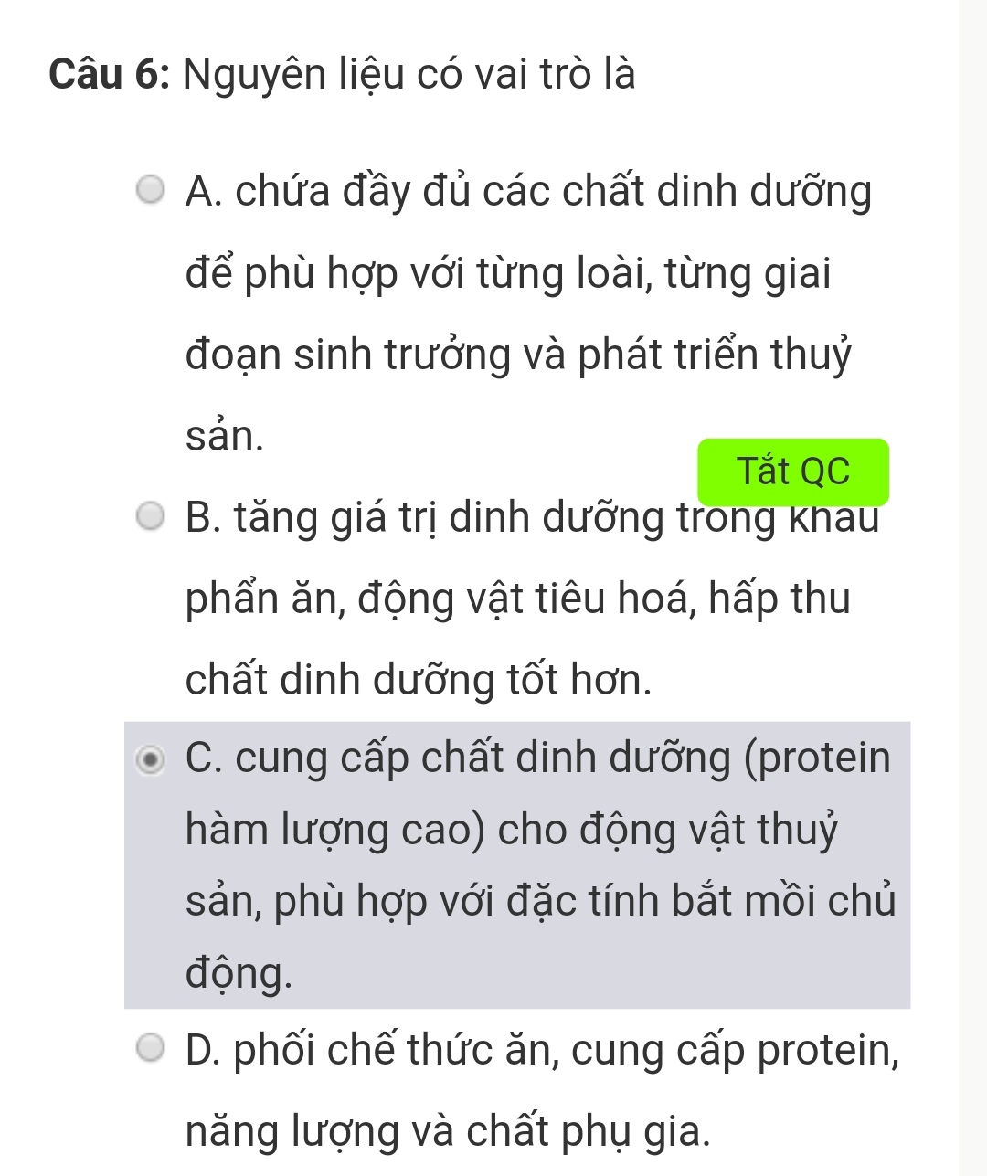 Nguyên liệu có vai trò là
A. chứa đầy đủ các chất dinh dưỡng
để phù hợp với từng loài, từng giai
đoạn sinh trưởng và phát triển thuỷ
sản.
Tắt QC
B. tăng giá trị dinh dưỡng trong khau
phẩn ăn, động vật tiêu hoá, hấp thu
chất dinh dưỡng tốt hơn.
C. cung cấp chất dinh dưỡng (protein
hàm lượng cao) cho động vật thuỷ
sản, phù hợp với đặc tính bắt mồi chủ
động.
D. phối chế thức ăn, cung cấp protein,
năng lượng và chất phụ gia.