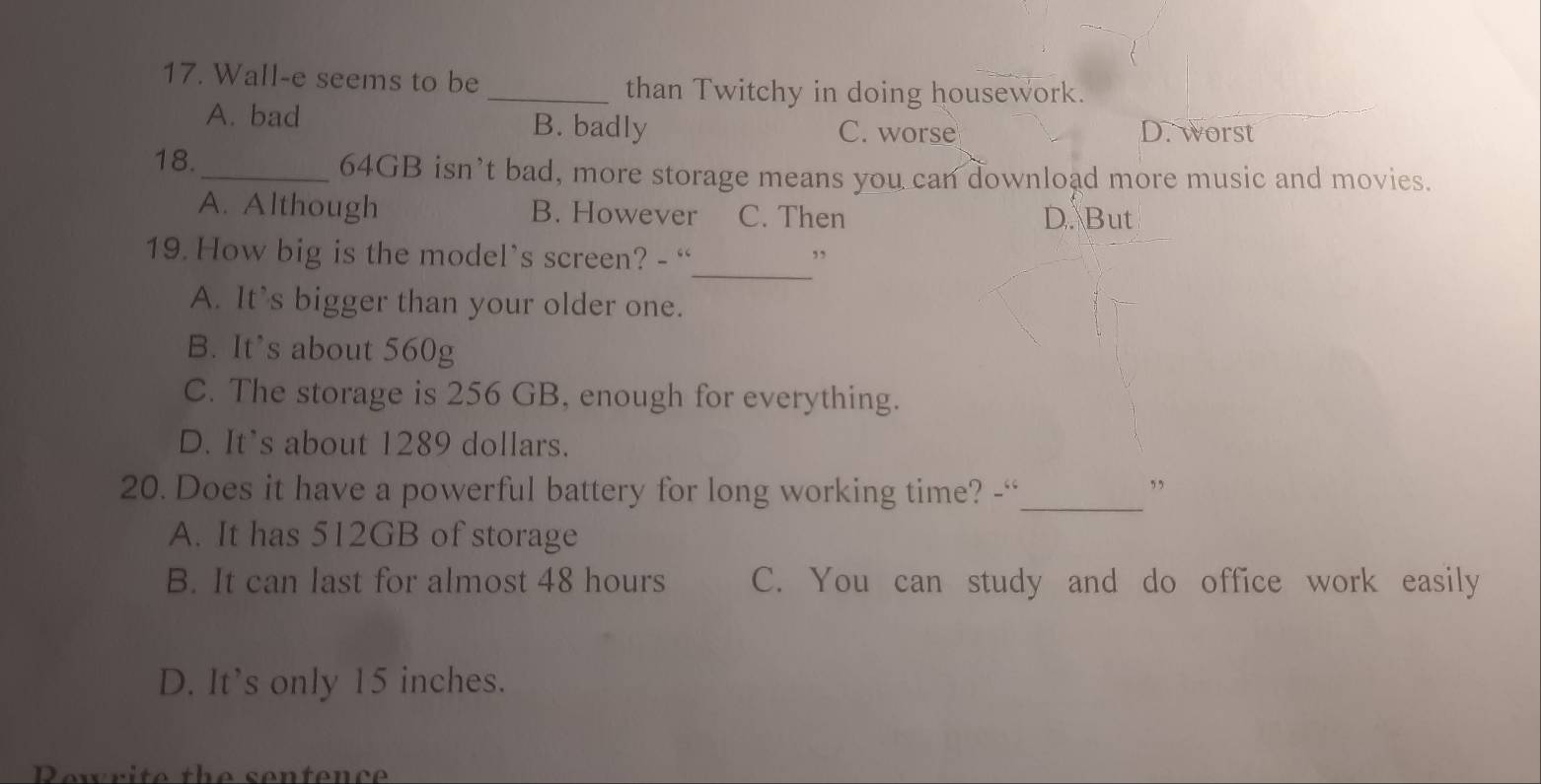 Wall-e seems to be
_than Twitchy in doing housework.
A. bad B. badly
C. worse D. worst
18._ 64GB isn’t bad, more storage means you can download more music and movies.
A. Although B. However C. Then D. But
_
19. How big is the model’s screen? - “ ,,
A. It's bigger than your older one.
B. It's about 560g
C. The storage is 256 GB, enough for everything.
D. It's about 1289 dollars.
20. Does it have a powerful battery for long working time? -“_ ,
A. It has 512GB of storage
B. It can last for almost 48 hours C. You can study and do office work easily
D. It’s only 15 inches.
Rewrite the sentence