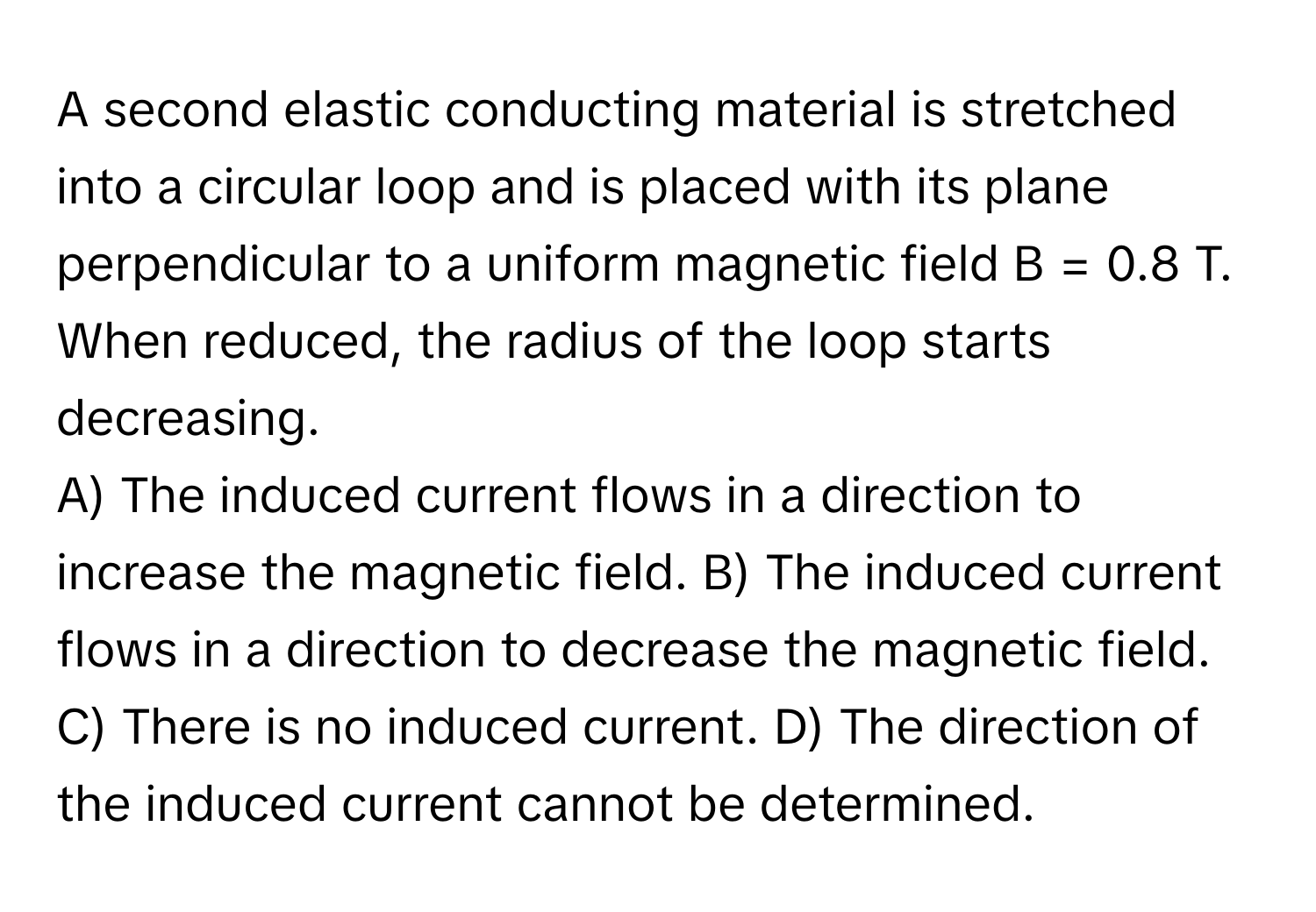 A second elastic conducting material is stretched into a circular loop and is placed with its plane perpendicular to a uniform magnetic field B = 0.8 T. When reduced, the radius of the loop starts decreasing.

A) The induced current flows in a direction to increase the magnetic field. B) The induced current flows in a direction to decrease the magnetic field. C) There is no induced current. D) The direction of the induced current cannot be determined.