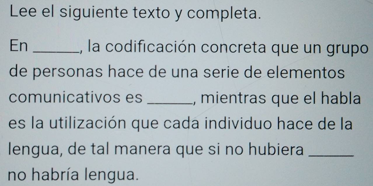 Lee el siguiente texto y completa. 
En _, la codificación concreta que un grupo 
de personas hace de una serie de elementos 
comunicativos es _, mientras que el habla 
es la utilización que cada individuo hace de la 
lengua, de tal manera que si no hubiera_ 
no habría lengua.