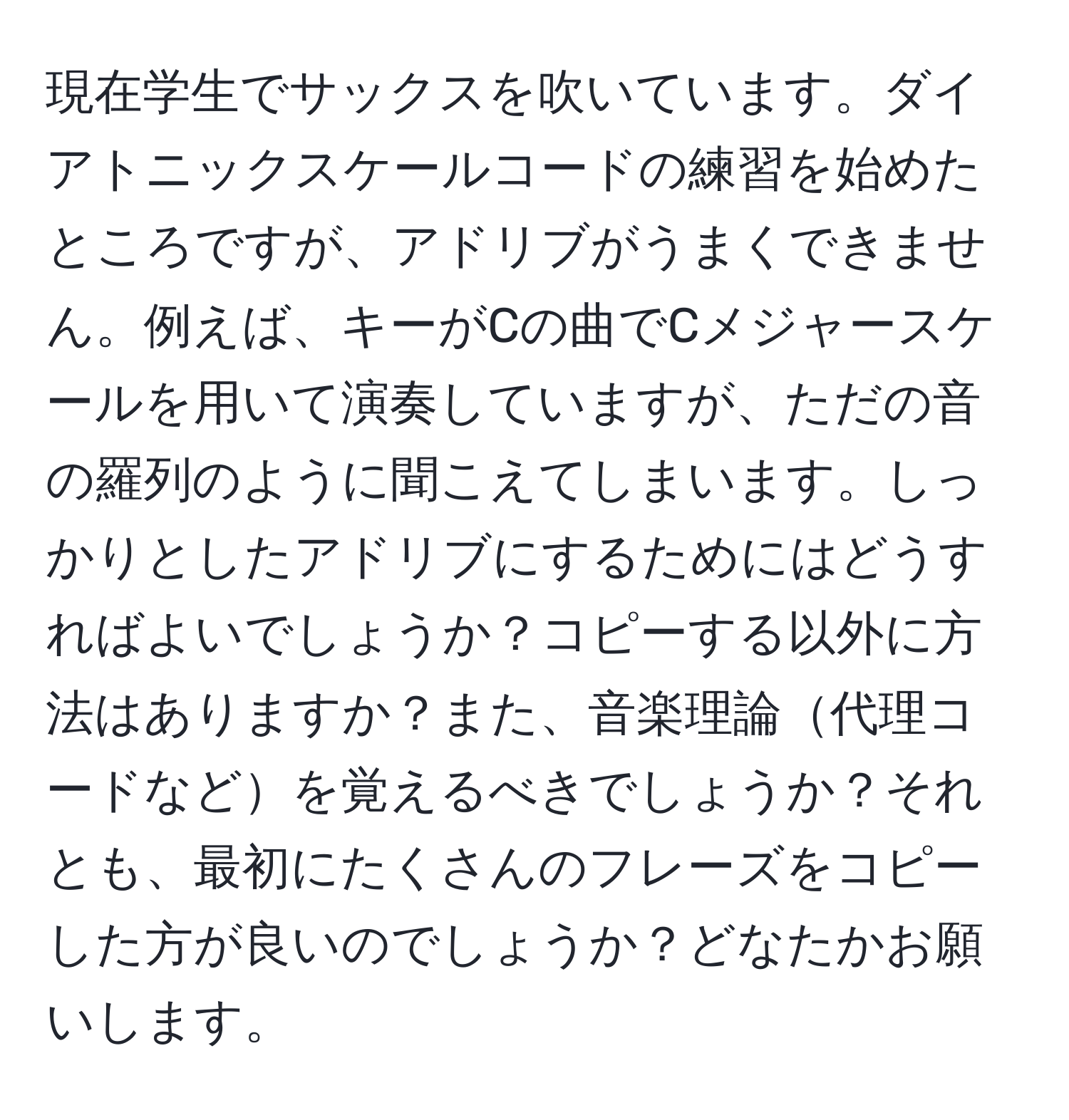 現在学生でサックスを吹いています。ダイアトニックスケールコードの練習を始めたところですが、アドリブがうまくできません。例えば、キーがCの曲でCメジャースケールを用いて演奏していますが、ただの音の羅列のように聞こえてしまいます。しっかりとしたアドリブにするためにはどうすればよいでしょうか？コピーする以外に方法はありますか？また、音楽理論代理コードなどを覚えるべきでしょうか？それとも、最初にたくさんのフレーズをコピーした方が良いのでしょうか？どなたかお願いします。