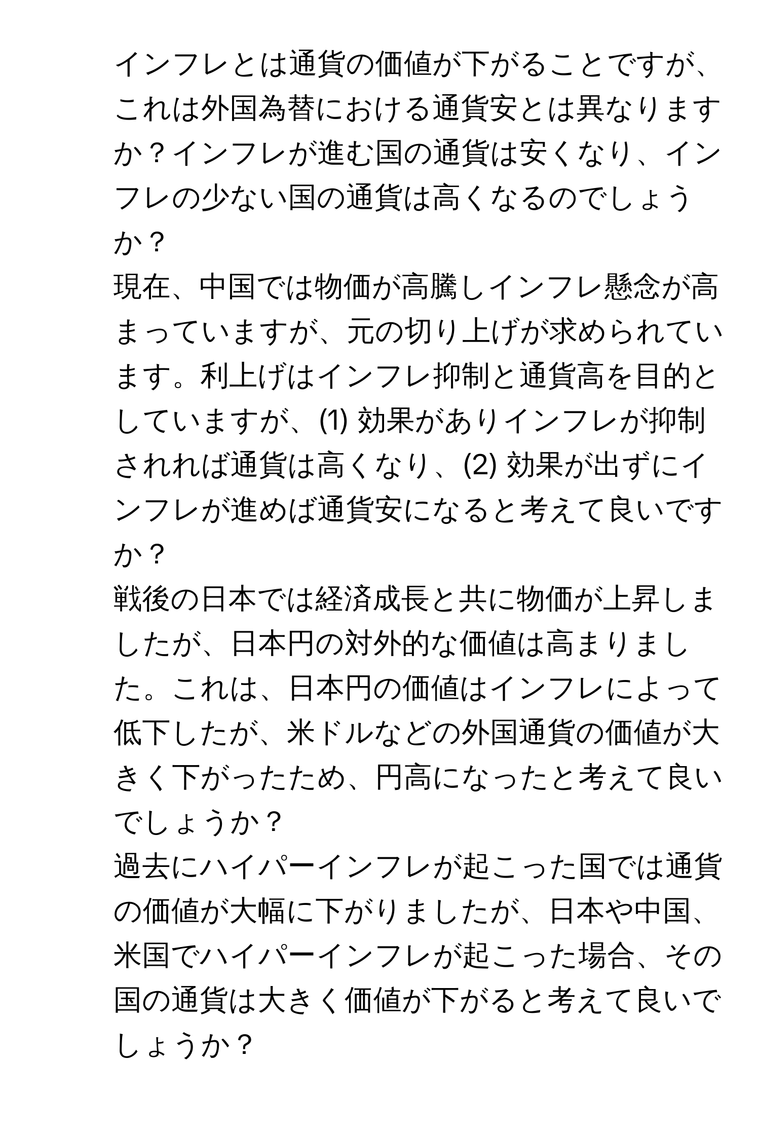 インフレとは通貨の価値が下がることですが、これは外国為替における通貨安とは異なりますか？インフレが進む国の通貨は安くなり、インフレの少ない国の通貨は高くなるのでしょうか？

2. 現在、中国では物価が高騰しインフレ懸念が高まっていますが、元の切り上げが求められています。利上げはインフレ抑制と通貨高を目的としていますが、(1) 効果がありインフレが抑制されれば通貨は高くなり、(2) 効果が出ずにインフレが進めば通貨安になると考えて良いですか？

3. 戦後の日本では経済成長と共に物価が上昇しましたが、日本円の対外的な価値は高まりました。これは、日本円の価値はインフレによって低下したが、米ドルなどの外国通貨の価値が大きく下がったため、円高になったと考えて良いでしょうか？

4. 過去にハイパーインフレが起こった国では通貨の価値が大幅に下がりましたが、日本や中国、米国でハイパーインフレが起こった場合、その国の通貨は大きく価値が下がると考えて良いでしょうか？