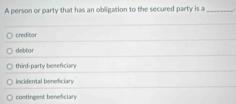 A person or party that has an obligation to the secured party is a_
creditor
debtor
third-party benefciary
incidental beneficiary
contingent benefciary