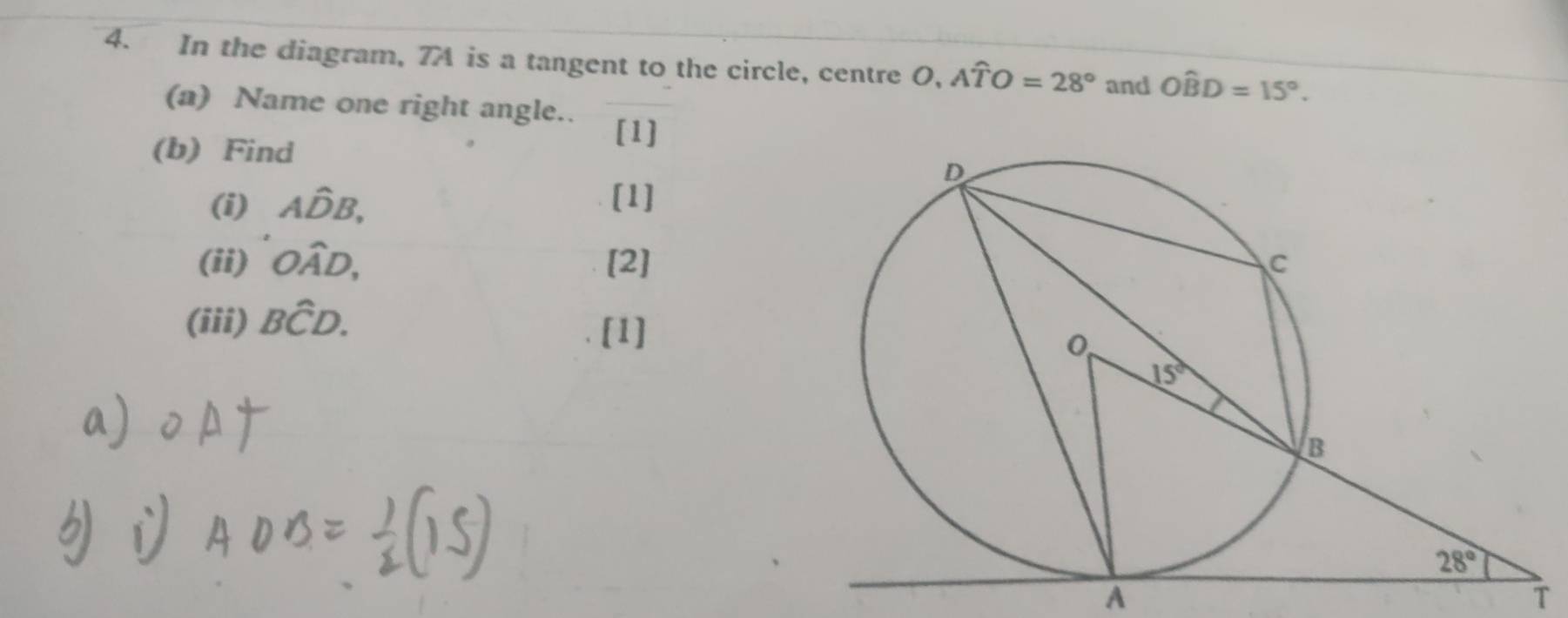 In the diagram, 7A is a tangent to the circle, centre O,Awidehat TO=28° and Ohat BD=15°.
(a) Name one right angle..
(b) Find
[1]
(i) Ahat DB, [1]
(ii) Owidehat AD, [2]
(iii) Bwidehat CD.
[1]
A
T