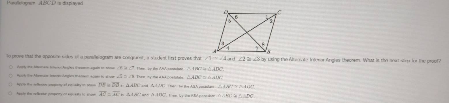 Parallelogram A. BC.D is displayed.
To prove that the opposite sides of a parallelogram are congruent, a student first proves that ∠ 1≌ ∠ 4 and ∠ 2≌ ∠ 3 by using the Alternate Interior Angles theorem. What is the next step for the proof?
Apply the Alternate Interior:Angles theorem again to show ∠ 6≌ ∠ 7. Then, by the AAA postulate, △ ABC≌ △ ADC.
Apply the Alterate Interior Angles theorem again to show ∠ 5≌ ∠ 8 Then, by the AAA postulate, △ ABC≌ △ ADC
Apply the reflexive property of equality to show overline DB≌ overline DB in △ ABC and △ ADC Then, by the ASA postulate, △ ABC≌ △ ADC
Apply the reflexive property of equality to show overline AC≌ overline AC △ ABC and △ ADC. Then, by the ASA postulate △ ABC≌ △ ADC.