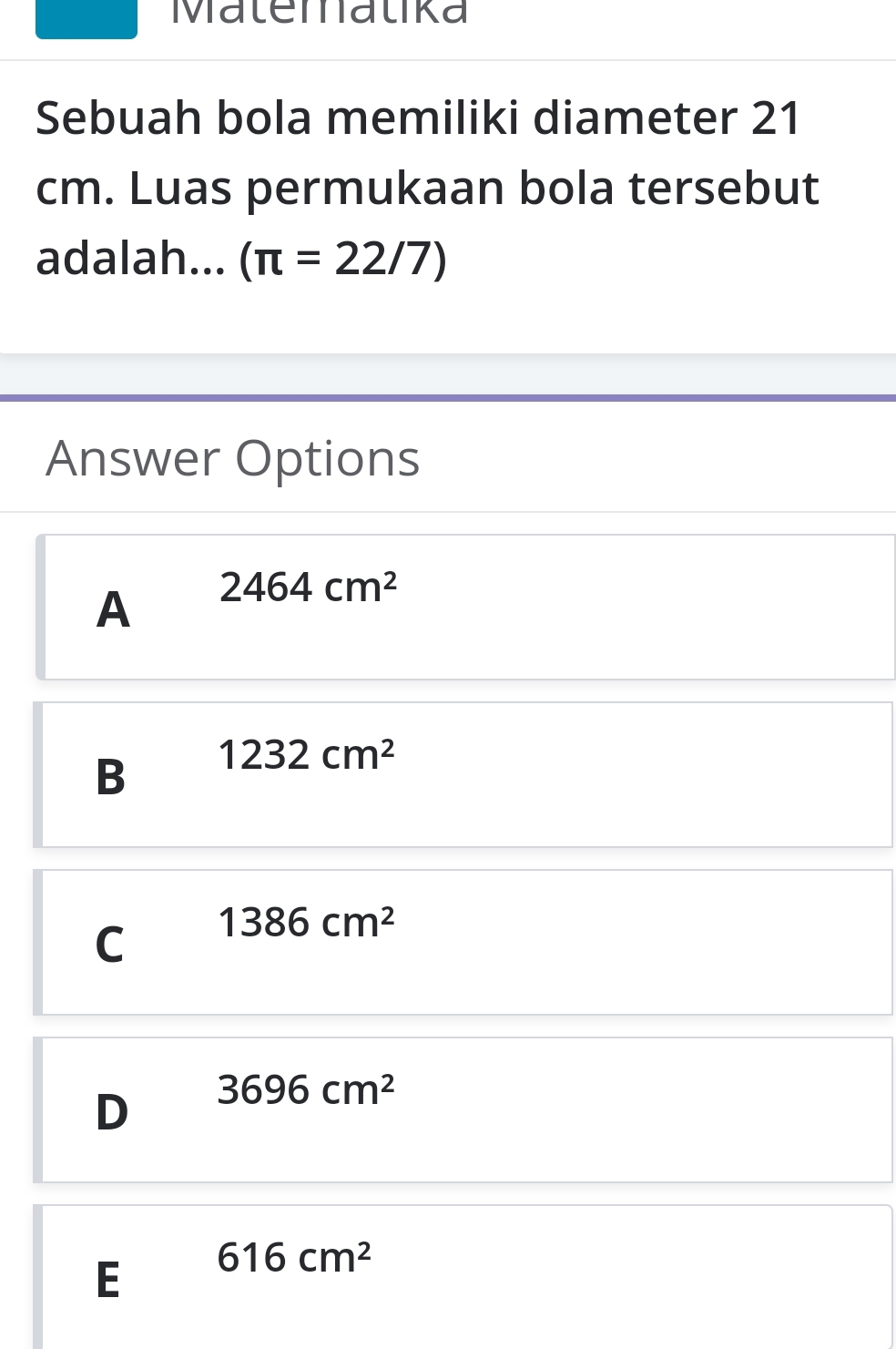 Malemalika
Sebuah bola memiliki diameter 21
cm. Luas permukaan bola tersebut
adalah... (π =22/7)
Answer Options
A 2464cm^2
B 1232cm^2
C 1386cm^2
D 3696cm^2
E 616cm^2