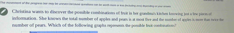 The movement of the progress bar may be uneven because questions can be worth more or less (including zero) depending on your onswer 
Christina wants to discover the possible combinations of fruit in her grandma's kitchen knowing just a few pieces of 
information. She knows the total number of apples and pears is at most five and the number of apples is more than twice the 
number of pears. Which of the following graphs represents the possible fruit combinations?