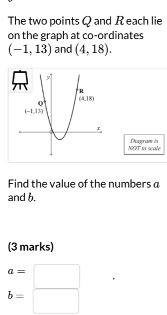 The two points Q and R each lie
on the graph at co-ordinates
(-1,13) and (4,18).
Diagram is
NOT to scale
Find the value of the numbers a
and b.
(3 marks)
a=
b=