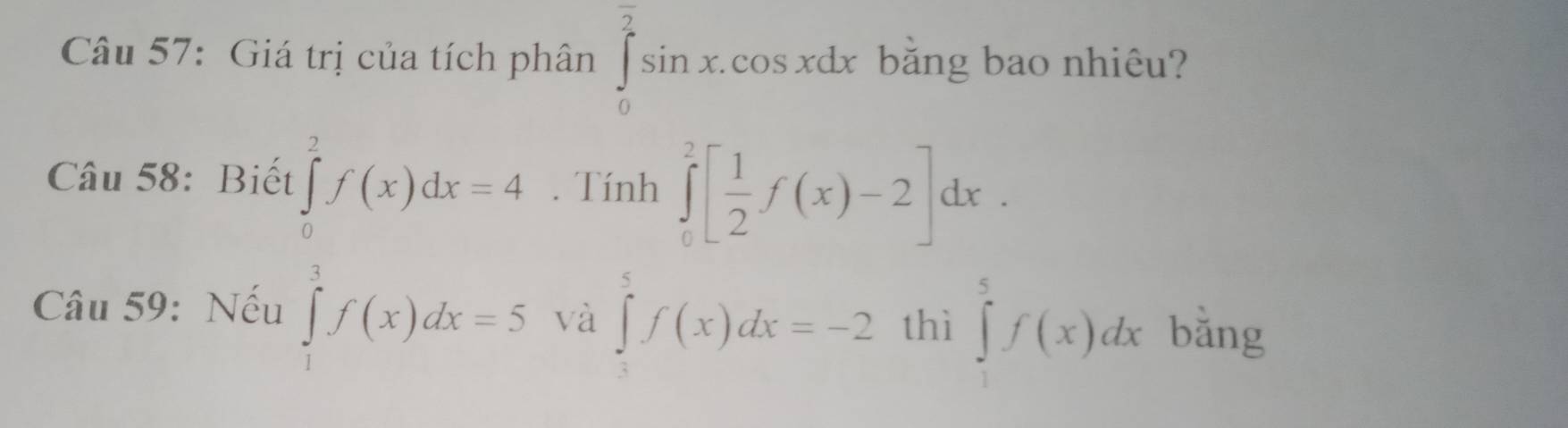 Giá trị của tích phân ∈tlimits _0^((overline 2))sin x.cos xdx bằng bao nhiêu? 
Câu 58: Biết 
. Tính ∈tlimits _0^(2[frac 1)2f(x)-2]dx.
beginarrayl f'(f(x)df(x)dx=4 và
∈tlimits _3^5f(x)dx=-2 thì ∈tlimits _1^5f(x)dx
Câu 59: Nếu bằng