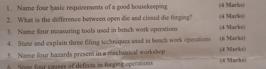 Name four basic requirements of a good housekeeping (4 Marks) 
2. What is the difference between open die and closed die forging? (4 Marks) 
3. Name four measuring tools used in bench work operations (4 Marks) 
4. State and explain three filing techniques used in bench work operations (6 Marks) 
5. Name four hazards present in a mechanical workshop (4 Marks) 
State four causes of defects in forging operations (4 Marks)