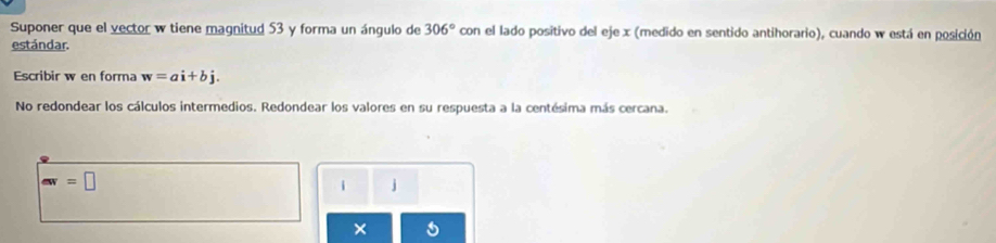 Suponer que el vector w tiene magnitud 53 y forma un ángulo de 306° con el lado positivo del eje x (medido en sentido antihorario), cuando w está en posición 
estándar. 
Escribir w en forma w=ai+bj. 
No redondear los cálculos intermedios. Redondear los valores en su respuesta a la centésima más cercana.
aw=□
i j
×