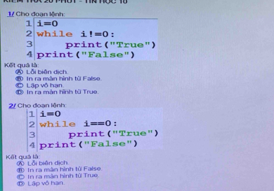 Cho đoạn lệnh:
1 i=0
2 while i!=0 :
3 print ("True")
4 print ("False")
Kết quả là: Ⓐ Lỗi biên dịch.
© Lập vô hạn ⑧ In ra màn hình từ Falso.
D In ra màn hình từ True.
2/ Cho đoạn lệnh:
1 i=0
2 while i==0 :
3 print ("True")
4 print ("False")
Kết quả là A Lỗi biên dịch
⑧ In ra màn hình tử False
© In ra màn hình tù True Ⓓ Lập vô hạn