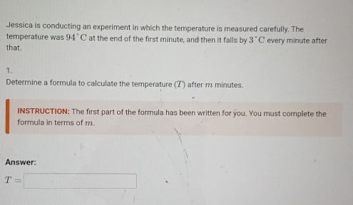 Jessica is conducting an experiment in which the temperature is measured carefully. The 
temperature was 94°C at the end of the first minute, and then it falls by 3°C every minute after 
that. 
1. 
Determine a formula to calculate the temperature (7') after m minutes. 
INSTRUCTION: The first part of the formula has been written for you. You must complete the 
formula in terms of m. 
Answer:
T=□