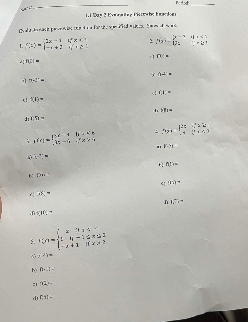 Period:_
Name:
_
1.1 Day 2 Evaluating Piecewise Functions
Evaluate each piecewise function for the specified values. Show all work.
1. f(x)=beginarrayl 2x-1ifx<1 -x+3ifx≥ 1endarray.
2. f(x)=beginarrayl x+2ifx<1 3xifx≥ 1endarray.
a) f(0)=
a) f(0)=
b) f(-2)= b) f(-4)=
c) f(1)=
c) f(1)=
d) f(8)=
d) f(5)=
4. f(x)=beginarrayl 2xifx≥ 1 4ifx<1endarray.
3. f(x)=beginarrayl 3x-4 3x-6endarray. if x≤ 6
if x>6
a) f(-5)=
a) f(-3)=
b) f(6)= b) f(1)=
c) f(4)=
c) f(8)=
d) f(7)=
d) f(10)=
5. f(x)=beginarrayl xifx 2endarray.
a) f(-4)=
b) f(-1)=
c) f(2)=
d) f(5)=