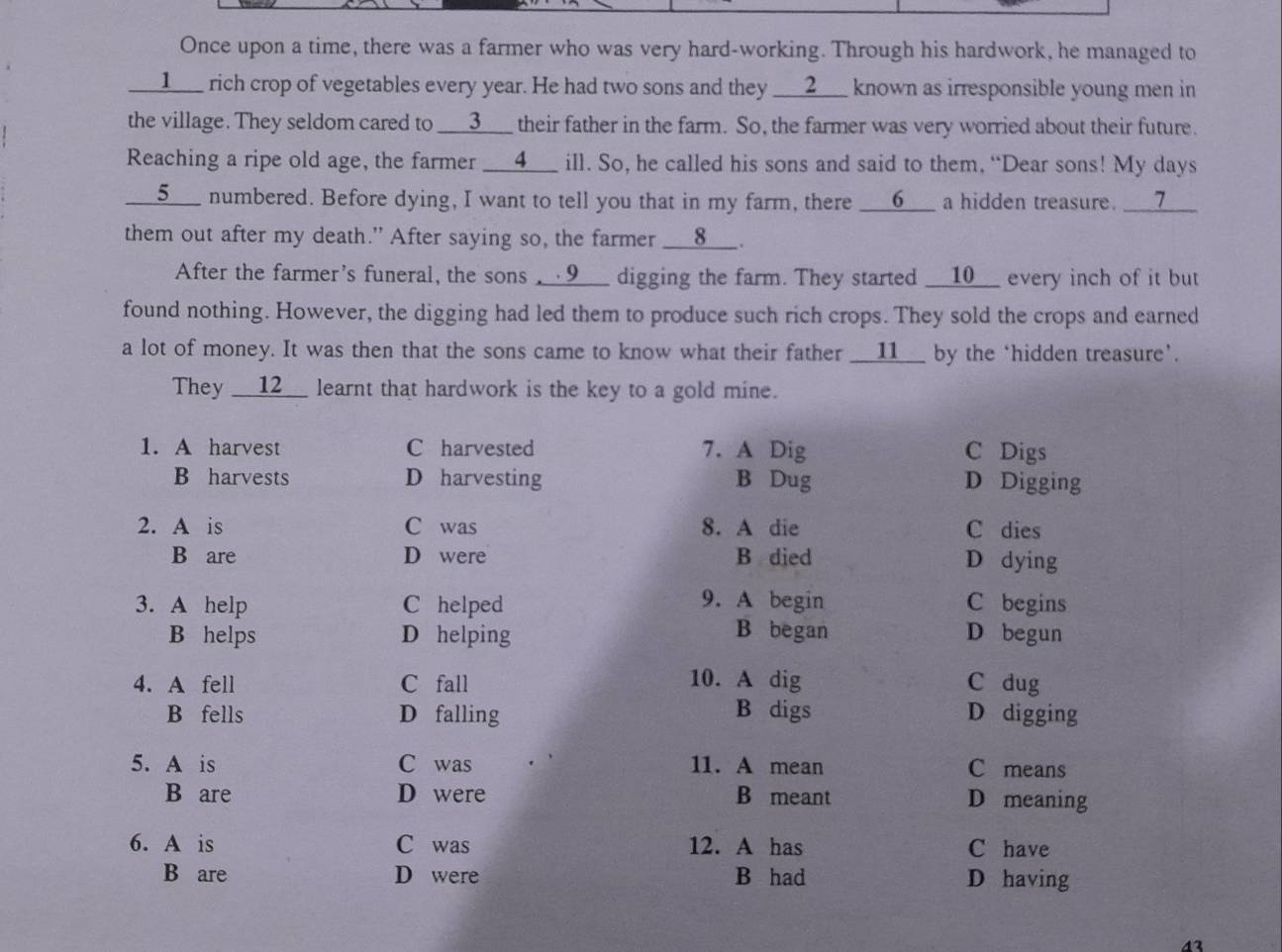 Once upon a time, there was a farmer who was very hard-working. Through his hardwork, he managed to
__1___ rich crop of vegetables every year. He had two sons and they ___2___ known as irresponsible young men in
the village. They seldom cared to ___3___ their father in the farm. So, the farmer was very worried about their future.
Reaching a ripe old age, the farmer __4__ ill. So, he called his sons and said to them, “Dear sons! My days
__5___ numbered. Before dying, I want to tell you that in my farm, there __6__ a hidden treasure. __7_
them out after my death." After saying so, the farmer ___8__.
After the farmer's funeral, the sons __√9___ digging the farm. They started __10__ every inch of it but
found nothing. However, the digging had led them to produce such rich crops. They sold the crops and earned
a lot of money. It was then that the sons came to know what their father __11__ by the ‘hidden treasure'.
They __12__ learnt that hardwork is the key to a gold mine.
1. A harvest C harvested 7. A Dig C Digs
B harvests D harvesting B Dug D Digging
2. A is C was 8. A die C dies
B are D were B died D dying
3. A help C helped 9. A begin C begins
B helps D helping B began D begun
4. A fell C fall 10. A dig C dug
B fells D falling B digs D digging
5. A is C was 11. A mean C means
B are D were B meant D meaning
6. A is C was 12. A has C have
B are D were B had D having
43