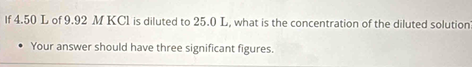 If 4.50 L of 9.92 M KC1 is diluted to 25.0 L, what is the concentration of the diluted solution 
Your answer should have three significant figures.