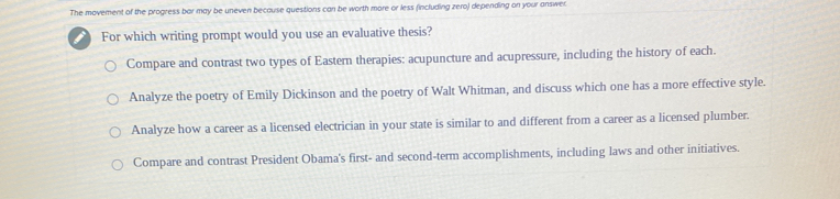 The movement of the progress bar may be uneven because questions can be worth more or less (including zero) depending on your answer.
For which writing prompt would you use an evaluative thesis?
Compare and contrast two types of Eastern therapies: acupuncture and acupressure, including the history of each.
Analyze the poetry of Emily Dickinson and the poetry of Walt Whitman, and discuss which one has a more effective style.
Analyze how a career as a licensed electrician in your state is similar to and different from a career as a licensed plumber.
Compare and contrast President Obama's first- and second-term accomplishments, including laws and other initiatives.