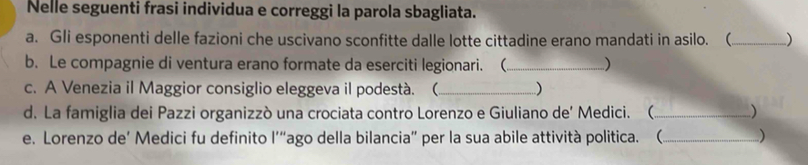 Nelle seguenti frasi individua e correggi la parola sbagliata. 
a. Gli esponenti delle fazioni che uscivano sconfitte dalle lotte cittadine erano mandati in asilo. ( _) 
b. Le compagnie di ventura erano formate da eserciti legionari. (_ ) 
c. A Venezia il Maggior consiglio eleggeva il podestà. ( _) 
d. La famiglia dei Pazzi organizzò una crociata contro Lorenzo e Giuliano de' Medici. (_ ) 
e. Lorenzo de’ Medici fu definito l'“ago della bilancia” per la sua abile attività politica. (_ )