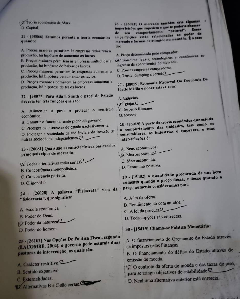 Le  Teoría económica de Marx
D. Capital  26 - [26083] O mercado também eria algumas
imperfeições que impedem o que se poderia chamar
de seu comportamento “natural”, Essas
21 - [38866] Estamos perante a teoria económica imperfeições estão relacionadas ao poder de
quando:
mercado e formas de atingi-lo ou mantê-lo, É o caso
do:
A Preços maiores permitem às empresas reduzirem a
produção, há hipótese de aumentar os lucros. A. Preço determinado pelo comprador
B. Preços maiores permitem às empresas multíplicar a D. Barreiras legais, tecnológicas e económicas ao
produção, há hipótese de baixar os lucros. ingresso de concorrentes no mercado.
C. Preços maiores permitem às empresas aumentar a C. Poucas empresas compradoras
produção, há hipótese de aumentar os lucros. D. Truste, dumping e cartel.O
27 - [38059] Economia Medieval Ou Economia Da
D. Preços menores permitem às empresas aumentar a
produção, há hipótese de ter os lucros.
Idade Média o poder estava com:
22 - [38077] Para Adam Smith o papel do Estado A. Egípcios.
deveria ter três funções que são:
B IgrejasC_
A Alimentar o povo e proteger o comércio C. Imperio Romano
económico. D. Russos
B. Garantir o funcionamento pleno do governo.
C. Proteger os interesses do estado exclusivamente. 28 - [26019] A parte da teoria económica que estuda
D. Proteger a sociedade da violência e da invasão de o comportamento das unidades, tais como os
outras sociedades independentes. consumidores, as indústrias e empresas, e suas
inter-relações é:
23 - [26081] Quais são as características básicas dos
principais tipos de mercado: A. Bens económicos
B Microeconomia
A Todas alternativas estão certas. C. Macroeconomia
B. Concorrência monopolística. D. Economia positiva
C. Concorrência perfeita.
29 - [15402] A quantidade procurada de um bem
D. Oligopólio.
aumenta quando o preço desce, e desce quando o
24 - [26028] A palavra “Fisiocrata” vem de preço aumenta consideramos por:
“fisiocracia”, que significa: A. A lei da oferta
A. Escola económica B. Rendimento do consumidor.
B. Poder de Deus. C. A lei da procuraQ
C Poder da natureza D. Todas opções são correctas.
D. Poder do homem.
30 - [15415] Chama-se Politica Monetária:
25 - [26102] Nas Opções De Política Fiscal, segundo
(LACOMBE, 2004), o governo pode assumir duas A. O financiamento do Orçamento do Estado através
de impostos pelas Finanças.
B. O financiamento do défice do Estado através de
posturas de intervenção, as quais são:
A. Carácter restritivo. C emissão de moeda
B. Sentido expansivo. C. O controle da oferta de moeda e das taxas de juão,
C. Externalidades. para se atíngir objectivos de estabilidade
D Alternativas B e C são certas. D. Nenhuma alternativa anterior está correcta