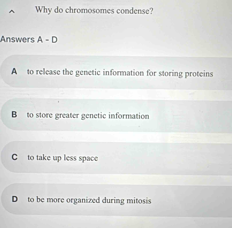 Why do chromosomes condense?
Answers A-D
A to release the genetic information for storing proteins
B to store greater genetic information
C to take up less space
D to be more organized during mitosis