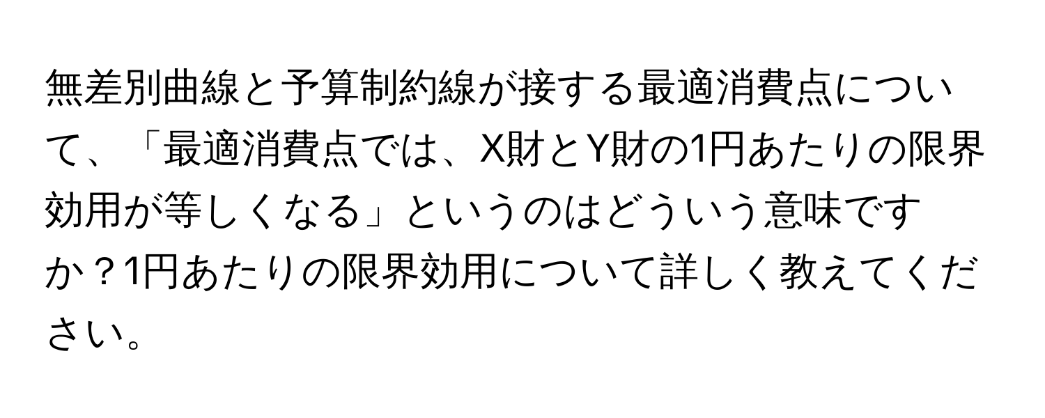 無差別曲線と予算制約線が接する最適消費点について、「最適消費点では、X財とY財の1円あたりの限界効用が等しくなる」というのはどういう意味ですか？1円あたりの限界効用について詳しく教えてください。