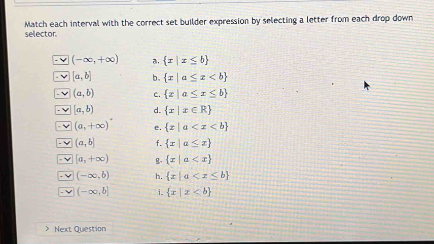 Match each interval with the correct set builder expression by selecting a letter from each drop down
selector.
(-∈fty ,+∈fty ) a.  x|x≤ b
[a,b]
b.  x|a≤ x
(a,b)
C.  x|a≤ x≤ b
[a,b)
d.  x|x∈ R
(a,+∈fty )^circ  e.  x|a
(a,b]
f.  x|a≤ x
[a,+∈fty ) g.  x|a
(-∈fty ,b) h.  x|a
(-∈fty ,b] i.  x|x
Next Question