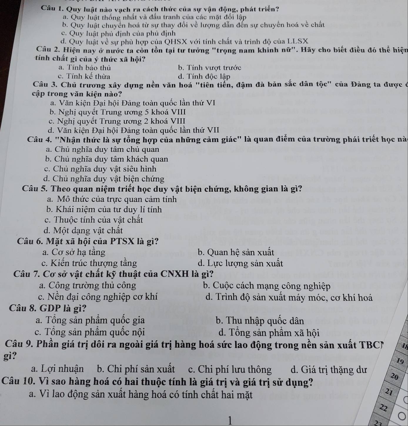 Quy luật nào vạch ra cách thức của sự vận động, phát triển?
a. Quy luật thống nhất và đầu tranh của các mặt đối lập
b. Quy luật chuyền hoá từ sự thay đổi về lượng dẫn đến sự chuyển hoá về chất
c. Quy luật phủ định của phủ định
d. Quy luật về sự phù hợp của QHSX với tính chất và trình độ của LLSX
Câu 2. Hiện nay ở nước ta còn tồn tại tư tưởng "trọng nam khinh nữ". Hãy cho biết điều đó thể hiện
tính chất gì của ý thức xã hội?
a. Tính bảo thủ b. Tính vượt trước
c. Tính kế thừa d. Tính độc lập
Câu 3. Chủ trương xây dựng nền văn hoá "tiên tiến, đậm đà bản sắc dân tộc" của Đảng ta được đ
cập trong văn kiện nào?
a. Văn kiện Đại hội Đảng toàn quốc lần thứ VI
b. Nghị quyết Trung ương 5 khoá VIII
c. Nghị quyết Trung ương 2 khoá VIII
d. Văn kiện Đại hội Đảng toàn quốc lần thứ VII
Câu 4. "Nhận thức là sự tổng hợp của những cảm giác" là quan điểm của trường phái triết học nào
a. Chủ nghĩa duy tâm chủ quan
b. Chủ nghĩa duy tâm khách quan
c. Chủ nghĩa duy vật siêu hình
d. Chủ nghĩa duy vật biện chứng
Câu 5. Theo quan niệm triết học duy vật biện chứng, không gian là gì?
a. Mô thức của trực quan cảm tính
b. Khái niệm của tư duy lí tính
c. Thuộc tính của vật chất
d. Một dạng vật chất
Câu 6. Mặt xã hội của PTSX là gì?
a. Cơ sở hạ tầng b. Quan hệ sản xuất
c. Kiến trúc thượng tầng d. Lực lượng sản xuất
Câu 7. Cơ sở vật chất kỹ thuật của CNXH là gì?
a. Công trường thủ công b. Cuộc cách mạng công nghiệp
c. Nền đại công nghiệp cơ khí d. Trình độ sản xuất máy móc, cơ khí hoá
Câu 8. GDP là gì?
a. Tổng sản phẩm quốc gia b. Thu nhập quốc dân
c. Tổng sản phẩm quốc nội d. Tổng sản phẩm xã hội
Câu 9. Phần giá trị dôi ra ngoài giá trị hàng hoá sức lao động trong nền sản xuất TBCN 18
gì?
19
a. Lợi nhuận b. Chi phí sản xuất c. Chi phí lưu thông d. Giá trị thặng dư
Câu 10. Vì sao hàng hoá có hai thuộc tính là giá trị và giá trị sử dụng?
20
a. Vì lao động sản xuất hàng hoá có tính chất hai mặt
21
a
22
1
22