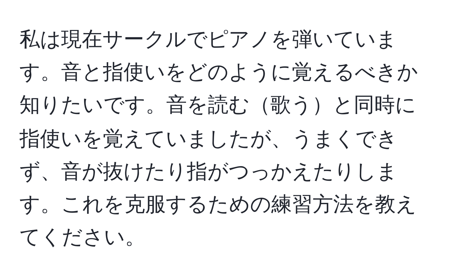 私は現在サークルでピアノを弾いています。音と指使いをどのように覚えるべきか知りたいです。音を読む歌うと同時に指使いを覚えていましたが、うまくできず、音が抜けたり指がつっかえたりします。これを克服するための練習方法を教えてください。