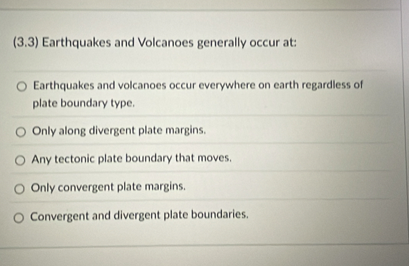 (3.3) Earthquakes and Volcanoes generally occur at:
Earthquakes and volcanoes occur everywhere on earth regardless of
plate boundary type.
Only along divergent plate margins.
Any tectonic plate boundary that moves.
Only convergent plate margins.
Convergent and divergent plate boundaries.