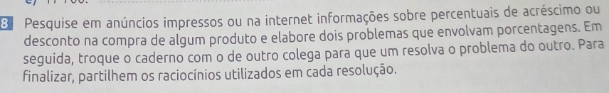 Pesquise em anúncios impressos ou na internet informações sobre percentuais de acréscimo ou 
desconto na compra de algum produto e elabore dois problemas que envolvam porcentagens. Em 
seguida, troque o caderno com o de outro colega para que um resolva o problema do outro. Para 
finalizar, partilhem os raciocínios utilizados em cada resolução.