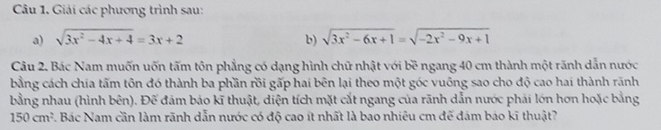 Cu 1. Giải các phương trình sau:
a) sqrt(3x^2-4x+4)=3x+2 b) sqrt(3x^2-6x+1)=sqrt(-2x^2-9x+1)
Câu 2. Bác Nam muốn uốn tấm tôn phẳng có dạng hình chữ nhật với bề ngang 40 cm thành một rãnh dẫn nước
bằng cách chia tấm tôn đó thành ba phần rồi gấp hai bên lại theo một góc vuông sao cho độ cao hai thành rãnh
bằng nhau (hình bên). Để đảm bảo kĩ thuật, diện tích mặt cắt ngang của rãnh dẫn nước phải lớn hơn hoặc bằng
150cm^2 7. Bác Nam cần làm rãnh dẫn nước có độ cao ít nhất là bao nhiêu cm để đám báo kĩ thuật?