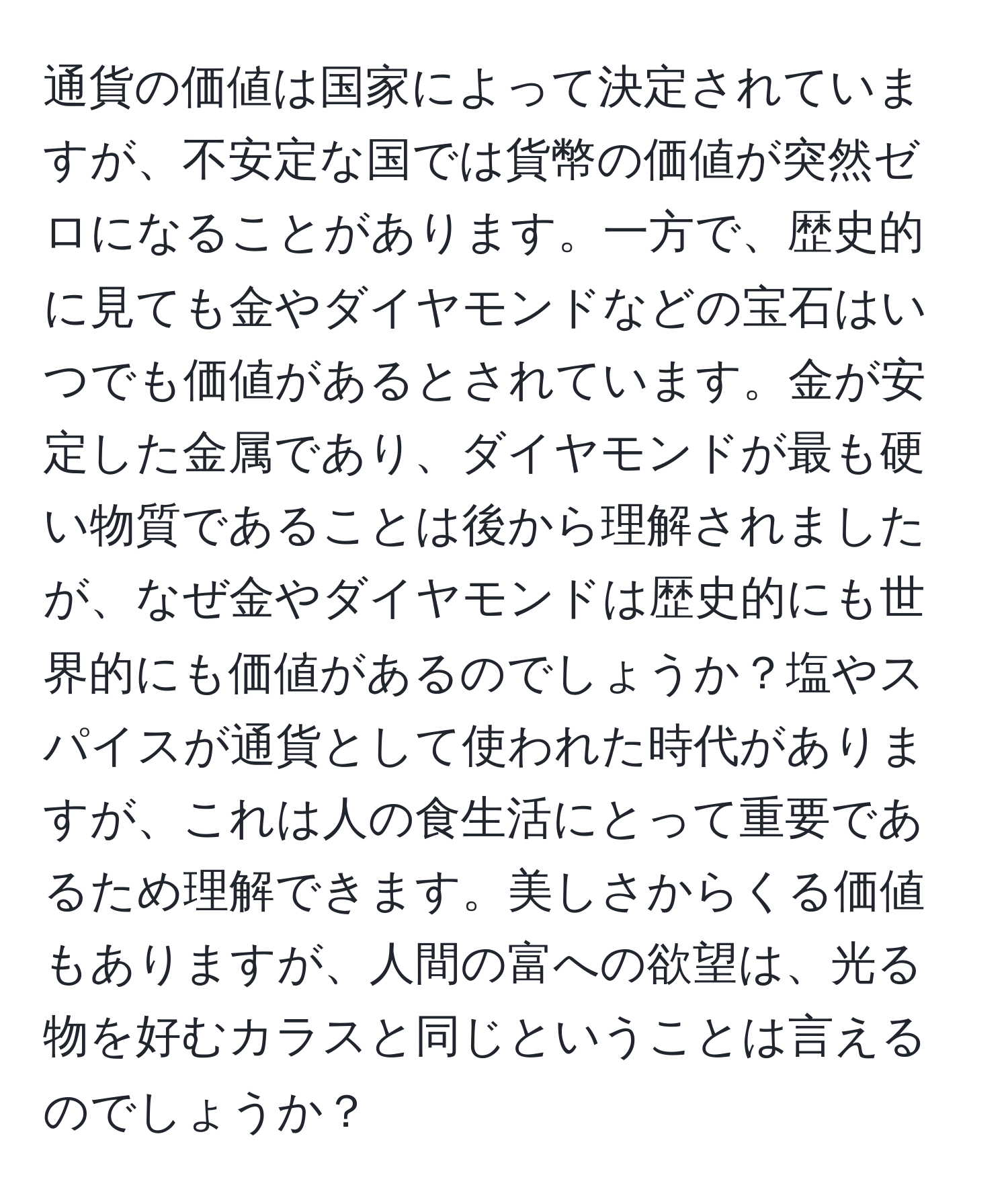 通貨の価値は国家によって決定されていますが、不安定な国では貨幣の価値が突然ゼロになることがあります。一方で、歴史的に見ても金やダイヤモンドなどの宝石はいつでも価値があるとされています。金が安定した金属であり、ダイヤモンドが最も硬い物質であることは後から理解されましたが、なぜ金やダイヤモンドは歴史的にも世界的にも価値があるのでしょうか？塩やスパイスが通貨として使われた時代がありますが、これは人の食生活にとって重要であるため理解できます。美しさからくる価値もありますが、人間の富への欲望は、光る物を好むカラスと同じということは言えるのでしょうか？