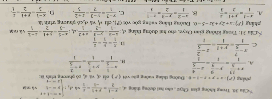 Trong không gian Oxyz , cho hai đường thằng d_1: (x-1)/2 = (y+1)/-1 = z/1  và d_2:beginarrayl x=-1+t y=-1 z=-tendarray. và mặt
phẳng (P): x+y+z-1=0. Đường thẳng vuông góc với (P) cất d_1 và d_2 có phương trình là:
A. frac x+ 13/5 1=frac y- 9/5 1=frac z- 4/5 1 frac x- 1/5 1=frac y+ 3/5 1=frac z+ 2/5 1
B.
C. frac x- 7/5 1= (y+1)/1 =frac z- 2/5 1
D.  x/1 = y/1 = z/1 
Câu 31: Trong không gian Oxyz, cho hai đường thẳng 4: : (x-3)/-1 = (y-3)/-2 = (z+2)/1 ,d_2: (x-5)/-3 = (y+1)/2 = (z-2)/1  và mặt
phẳng (P): x+2y+3z-5=0 1Đường thẳng vuông góc với (P), cắt d_1 và d_2 có phương trình là
A.  (x-1)/1 = (y+1)/2 = z/3 . B.  (x-2)/1 = (y-3)/2 = (z-1)/3 . C.  (x-3)/1 = (y-3)/2 = (z+2)/3 . D.  (x-1)/3 = (y+1)/2 = z/1 .