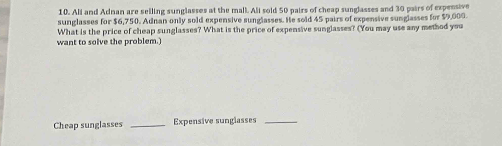 Ali and Adnan are selling sunglasses at the mall. Ali sold 50 pairs of cheap sunglasses and 30 pairs of expensive 
sunglasses for $6,750. Adnan only sold expensive sunglasses. He sold 45 pairs of expensive sunglasses for $9,000. 
What is the price of cheap sunglasses? What is the price of expensive sunglasses? (You may use any method you 
want to solve the problem.) 
Cheap sunglasses _Expensive sunglasses_