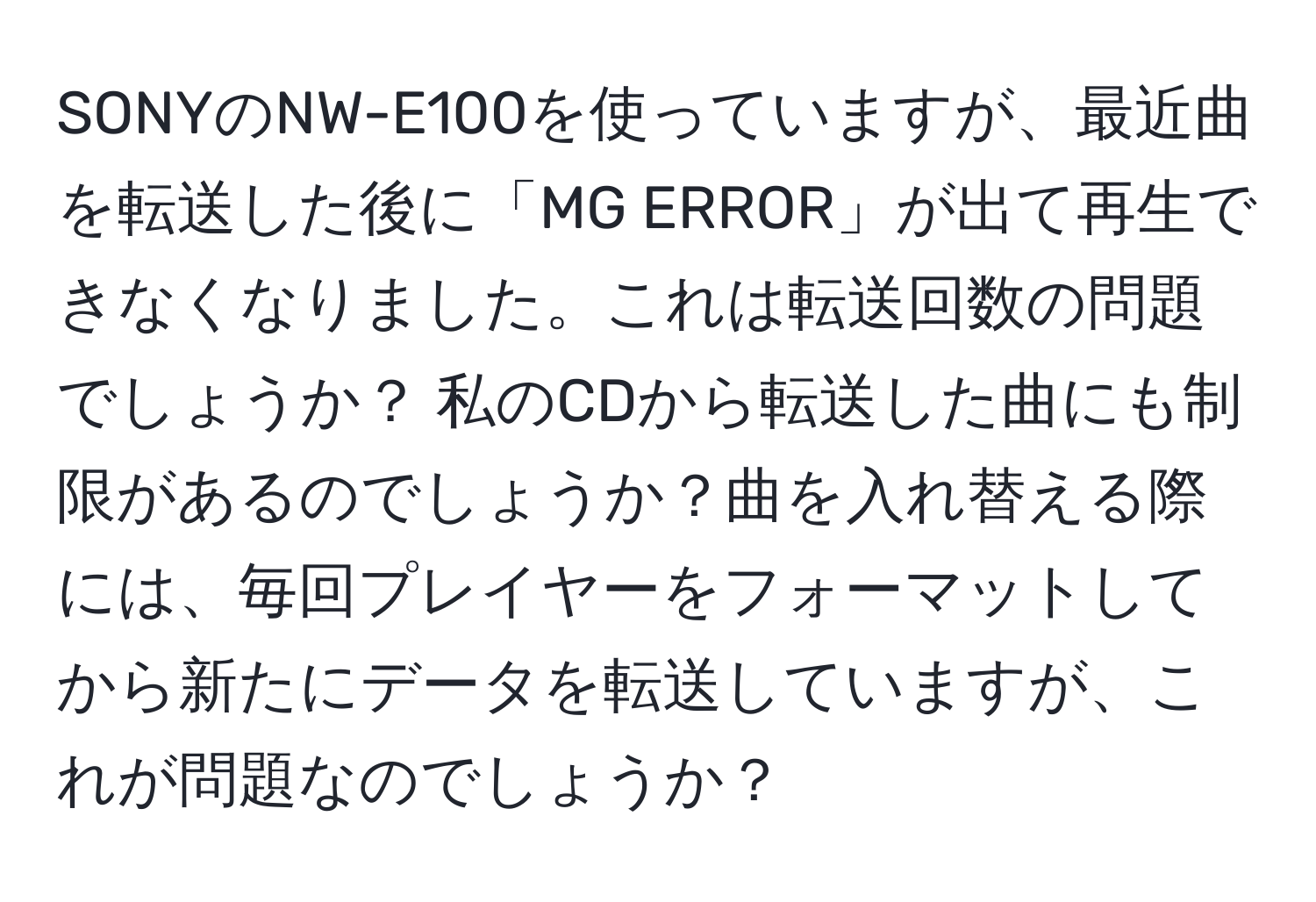 SONYのNW-E100を使っていますが、最近曲を転送した後に「MG ERROR」が出て再生できなくなりました。これは転送回数の問題でしょうか？ 私のCDから転送した曲にも制限があるのでしょうか？曲を入れ替える際には、毎回プレイヤーをフォーマットしてから新たにデータを転送していますが、これが問題なのでしょうか？