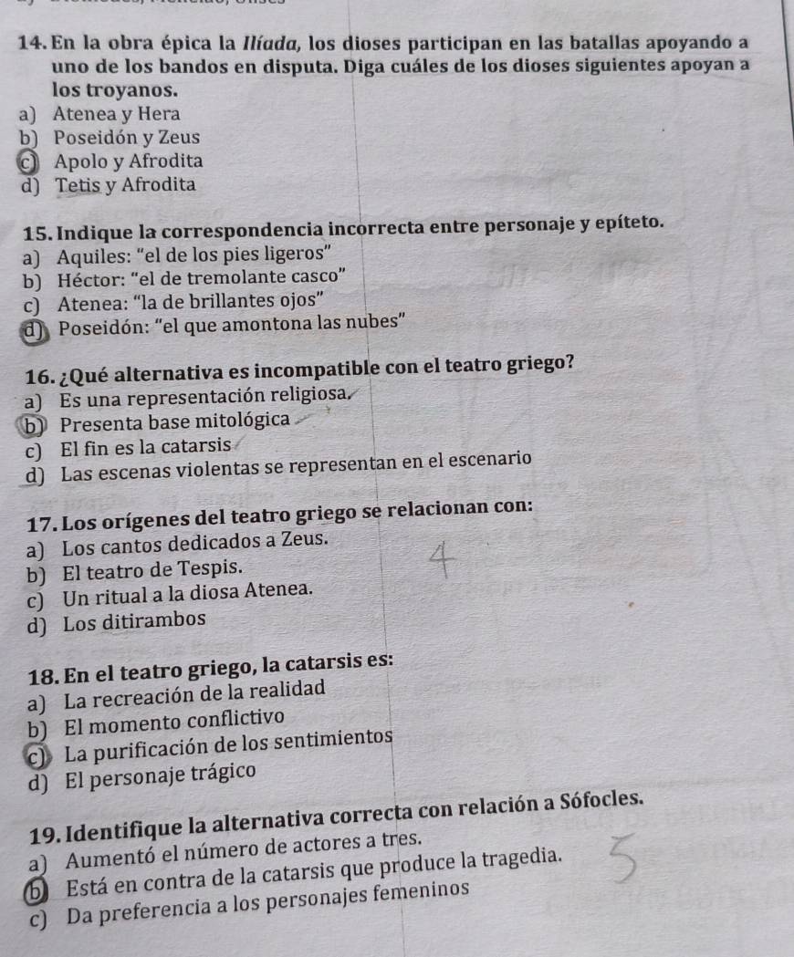 En la obra épica la Ilíada, los dioses participan en las batallas apoyando a
uno de los bandos en disputa. Diga cuáles de los dioses siguientes apoyan a
los troyanos.
a) Atenea y Hera
b) Poseidón y Zeus
c Apolo y Afrodita
d) Tetis y Afrodita
15. Indique la correspondencia incorrecta entre personaje y epíteto.
a) Aquiles: “el de los pies ligeros”
b) Héctor: “el de tremolante casco”
c) Atenea: “la de brillantes ojos”
d) Poseidón: “el que amontona las nubes"
16. ¿Qué alternativa es incompatible con el teatro griego?
a) Es una representación religiosa.
b) Presenta base mitológica
c) El fin es la catarsis
d) Las escenas violentas se representan en el escenario
17. Los orígenes del teatro griego se relacionan con:
a) Los cantos dedicados a Zeus.
b) El teatro de Tespis.
c) Un ritual a la diosa Atenea.
d) Los ditirambos
18. En el teatro griego, la catarsis es:
a) La recreación de la realidad
b) El momento conflictivo
c) La purificación de los sentimientos
d) El personaje trágico
19. Identifique la alternativa correcta con relación a Sófocles.
a) Aumentó el número de actores a tres.
b Está en contra de la catarsis que produce la tragedia.
c) Da preferencia a los personajes femeninos