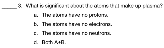 What is significant about the atoms that make up plasma?
a. The atoms have no protons.
b. The atoms have no electrons.
c. The atoms have no neutrons.
d. Both A+B.