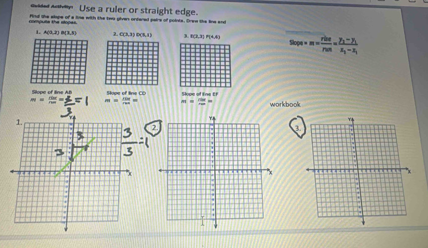 Gulded Acivty Use a ruler or straight edge. 
Find the slope of a line with the two given ordered pairs of points. Draw the line and 
compute the slopas. 
1. A(0,2)B(3,5) 2. C(3,3)D(5,1) 3. E(2,3) P(4,6)
slope=m= rlse/run =frac y_2-y_1x_2-x_1
Slope of line AB Slope of line CD Slope of line EF
m= rise/rum = m= rint/rus = m= rise/run = workbook 
1. Y
3. 
a
x

a 
s