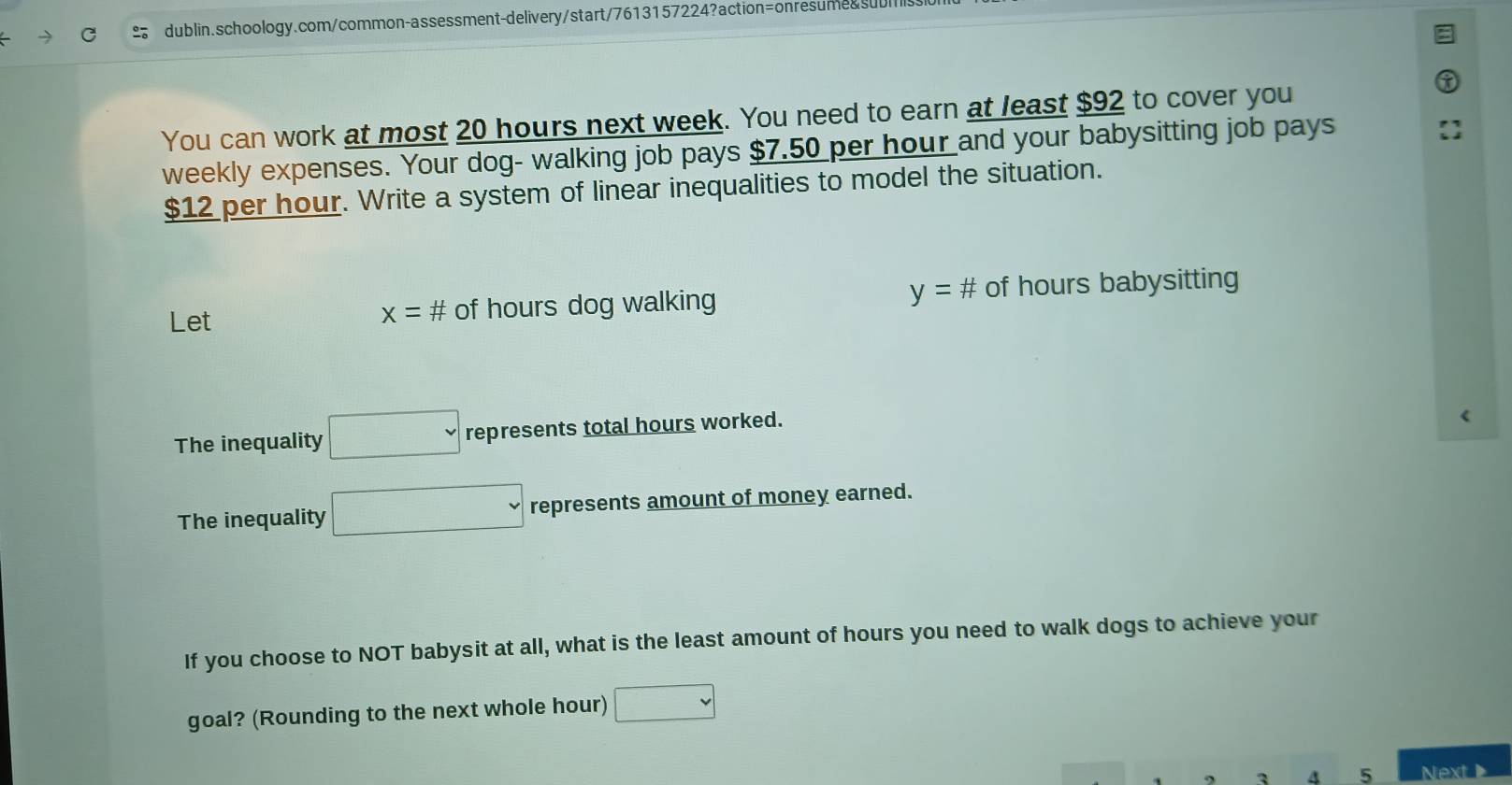 You can work at most 20 hours next week. You need to earn at least $92 to cover you 
weekly expenses. Your dog- walking job pays $7.50 per hour and your babysitting job pays
$12 per hour. Write a system of linear inequalities to model the situation. 
Let x= # of hours dog walking y=# of hours babysitting 
The inequality □ represents total hours worked. 
The inequality □ represents amount of money earned. 
If you choose to NOT babysit at all, what is the least amount of hours you need to walk dogs to achieve your 
goal? (Rounding to the next whole hour) □
3 4 5 Next