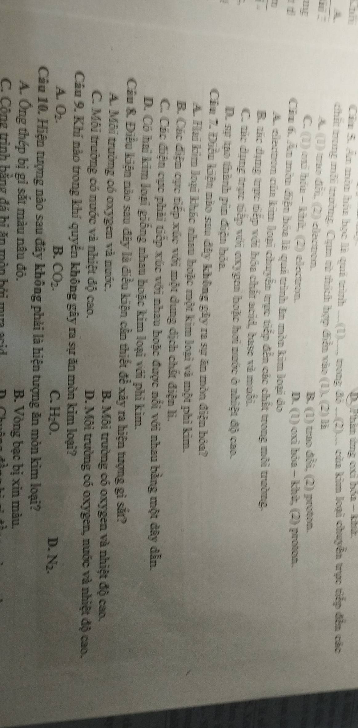 ni D. Phản ứng oxi bóa - khứ.
Cầu 5. Ấn môn hóa học là quá trình ...(1)..., trong đó ..(2)... của kim loại chuyển trực tiếp đến các
A
chất trong môi trường. Cụm từ thích hợp điễn vào (1), (2) là
m
A. (1) trao đỗi, (2) electron.
B. (1) trao đỗi, (2) proton.
mg C. (1) oxi hóa - khù, (2) electon.

D. (1) oxi hóa - khù, (2) proton.
Cầu 6. Ấn môn điện hóa là quá trình ăn mòn kim loại đo
A. electron của kim loại chuyển trực tiếp đến các chất trong môi trường.
B. tác dụng trực tiếp với hóa chất acid, base và muỗi.
C. tác dụng trực tiếp với oxygen hoặc hơi nước ở nhiệt độ cao.
D. sự tạo thành pin điện hóa.
Cầu 7. Điều kiện nào sau đây không gây ra sự ăn mòn điện hóa?
A. Hai kim loại khác nhau hoặc một kim loại và một phi kim.
B. Các điện cực tiếp xúc với một dung dịch chất điện li.
C. Các điện cực phải tiếp xúc với nhau hoặc được nổi với nhau bằng một dây dẫn.
D. Có hai kim loại giống nhau hoặc kim loại với phi kim.
Câu 8. Điều kiện nào sau đây là điều kiện cần thiết để xây ra hiện tượng gì sắt?
A. Môi trường có oxygen và nước. B. Môi trường có oxygen và nhiệt độ cao.
C. Môi trường có nước và nhiệt độ cao. D. Môi trường có oxygen, nước và nhiệt độ cao.
Câu 9. Khí nào trong khí quyển không gây ra sự ăn mòn kim loại?
A. O_2. B. CO_2. C. H_2O. A_2
D.
Câu 10. Hiện tượng nào sau đây không phải là hiện tượng ăn mòn kim loại?
A. Ông thép bị gỉ sắt màu nâu đỏ.  B. Vòng bạc bị xin màu.
C. Công trình bằng đá bị ăn mòn bởi mựa asid