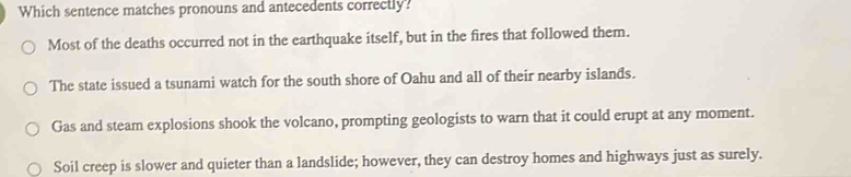 Which sentence matches pronouns and antecedents correctly?
Most of the deaths occurred not in the earthquake itself, but in the fires that followed them.
The state issued a tsunami watch for the south shore of Oahu and all of their nearby islands.
Gas and steam explosions shook the volcano, prompting geologists to warn that it could erupt at any moment.
Soil creep is slower and quieter than a landslide; however, they can destroy homes and highways just as surely.