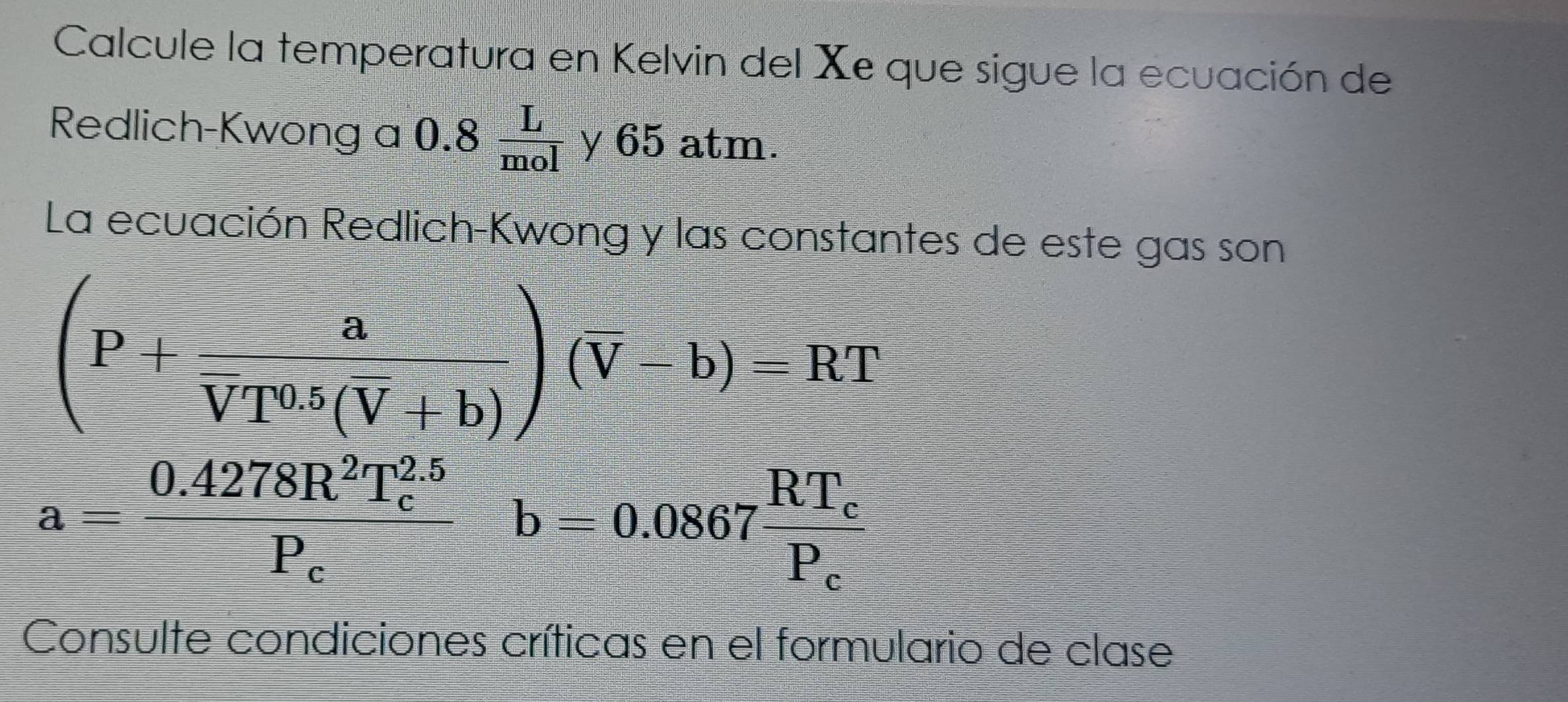 Calcule la temperatura en Kelvin del Xe que sigue la ecuación de 
Redlich-Kwong a 0.8  L/mol  y 65 atm. 
La ecuación Redlich-Kwong y las constantes de este gas son
(P+frac aVT^(0.5)(overline V+b))(overline V-b)=RT
a=frac 0.4278R^2T_c^((2.5))P_cb=0.0867frac RT_cP_c
Consulte condiciones críticas en el formulario de clase