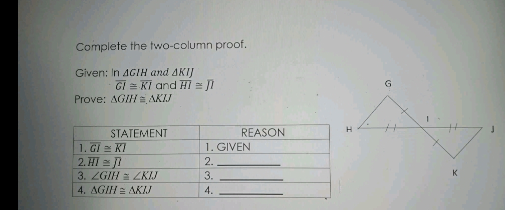 Complete the two-column proof.
Given: In △ GIH and △ KIJ
overline GI≌ overline KI and overline HI≌ overline JI
Prove: △ GIH≌ △ KIJ